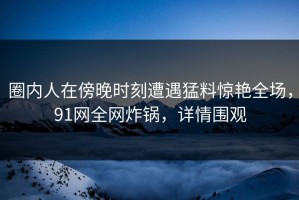 圈内人在傍晚时刻遭遇猛料惊艳全场，91网全网炸锅，详情围观