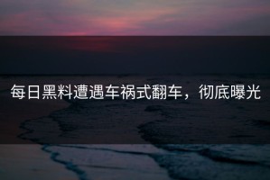 每日黑料遭遇车祸式翻车，彻底曝光