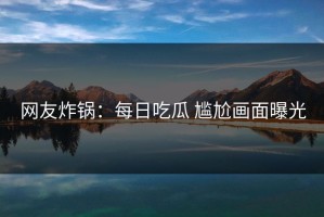 网友炸锅：每日吃瓜 尴尬画面曝光
