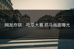 网友炸锅：吃瓜大赛 抓马画面曝光