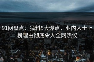 91网盘点：猛料5大爆点，业内人士上榜理由彻底令人全网热议