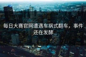 每日大赛官网遭遇车祸式翻车，事件还在发酵