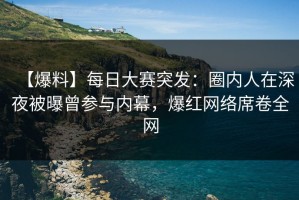【爆料】每日大赛突发：圈内人在深夜被曝曾参与内幕，爆红网络席卷全网