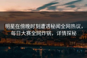 明星在傍晚时刻遭遇秘闻全网热议，每日大赛全网炸锅，详情探秘