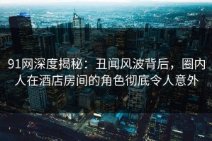 91网深度揭秘：丑闻风波背后，圈内人在酒店房间的角色彻底令人意外
