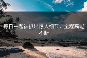 每日主题被扒出惊人细节，全程高能不断