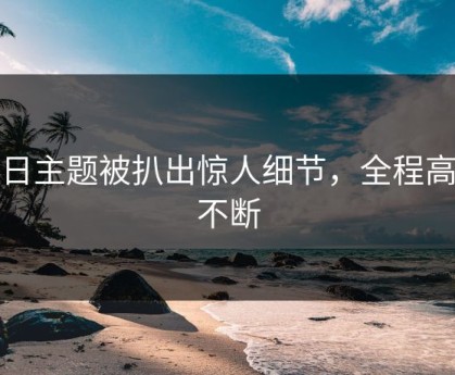 每日主题被扒出惊人细节，全程高能不断