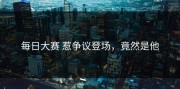 每日大赛 惹争议登场，竟然是他