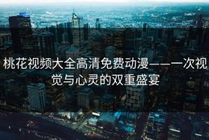 桃花视频大全高清免费动漫——一次视觉与心灵的双重盛宴
