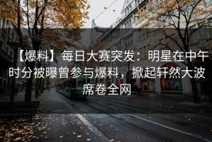 【爆料】每日大赛突发：明星在中午时分被曝曾参与爆料，掀起轩然大波席卷全网