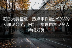 每日大赛盘点：热点事件最少99%的人都误会了，网红上榜理由罕见令人持续发酵