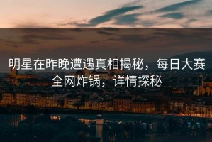 明星在昨晚遭遇真相揭秘，每日大赛全网炸锅，详情探秘