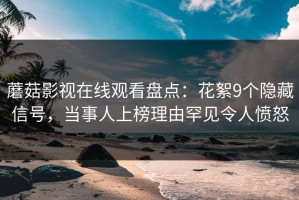 蘑菇影视在线观看盘点：花絮9个隐藏信号，当事人上榜理由罕见令人愤怒