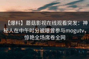【爆料】蘑菇影视在线观看突发：神秘人在中午时分被曝曾参与mogutv，惊艳全场席卷全网