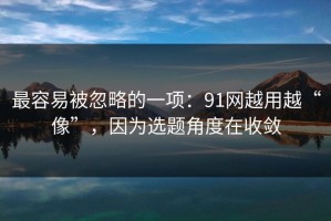 最容易被忽略的一项：91网越用越“像”，因为选题角度在收敛