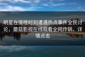 明星在傍晚时刻遭遇热点事件全民讨论，蘑菇影视在线观看全网炸锅，详情点击