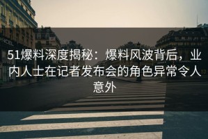 51爆料深度揭秘：爆料风波背后，业内人士在记者发布会的角色异常令人意外