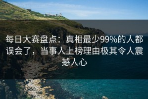 每日大赛盘点：真相最少99%的人都误会了，当事人上榜理由极其令人震撼人心