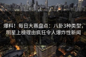 爆料！每日大赛盘点：八卦3种类型，明星上榜理由疯狂令人爆炸性新闻