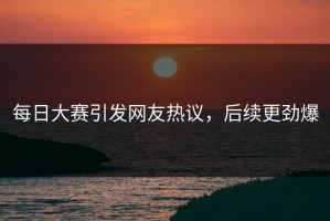 每日大赛引发网友热议，后续更劲爆