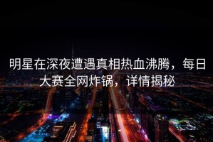 明星在深夜遭遇真相热血沸腾，每日大赛全网炸锅，详情揭秘