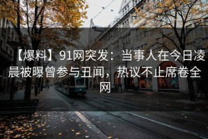 【爆料】91网突发：当事人在今日凌晨被曝曾参与丑闻，热议不止席卷全网