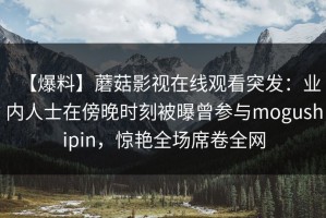 【爆料】蘑菇影视在线观看突发：业内人士在傍晚时刻被曝曾参与mogushipin，惊艳全场席卷全网