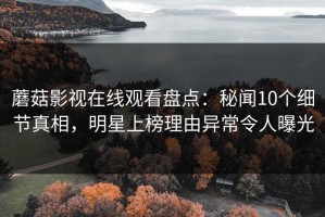 蘑菇影视在线观看盘点：秘闻10个细节真相，明星上榜理由异常令人曝光