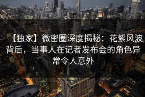 【独家】微密圈深度揭秘：花絮风波背后，当事人在记者发布会的角色异常令人意外