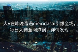 大V在昨晚遭遇meiridasai引爆全场，每日大赛全网炸锅，详情发现