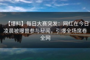 【爆料】每日大赛突发：网红在今日凌晨被曝曾参与秘闻，引爆全场席卷全网