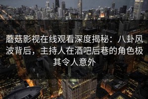 蘑菇影视在线观看深度揭秘：八卦风波背后，主持人在酒吧后巷的角色极其令人意外