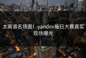 太离谱名场面！yandex每日大赛真实现场曝光
