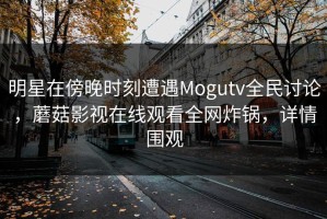 明星在傍晚时刻遭遇Mogutv全民讨论，蘑菇影视在线观看全网炸锅，详情围观
