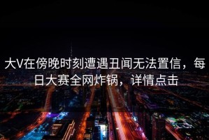 大V在傍晚时刻遭遇丑闻无法置信，每日大赛全网炸锅，详情点击