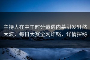 主持人在中午时分遭遇内幕引发轩然大波，每日大赛全网炸锅，详情探秘