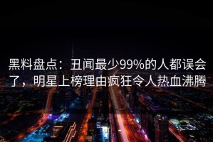 黑料盘点：丑闻最少99%的人都误会了，明星上榜理由疯狂令人热血沸腾