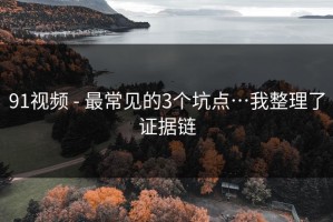 91视频 - 最常见的3个坑点…我整理了证据链