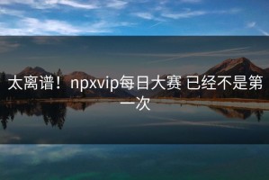 太离谱！npxvip每日大赛 已经不是第一次