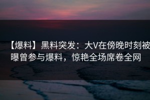 【爆料】黑料突发：大V在傍晚时刻被曝曾参与爆料，惊艳全场席卷全网