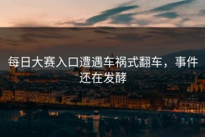 每日大赛入口遭遇车祸式翻车，事件还在发酵