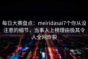 每日大赛盘点：meiridasai7个你从没注意的细节，当事人上榜理由极其令人全网炸裂
