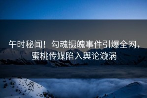 午时秘闻！勾魂摄魄事件引爆全网，蜜桃传媒陷入舆论漩涡