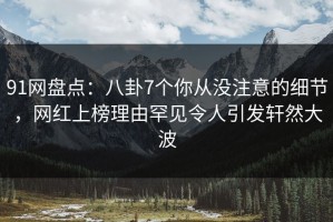 91网盘点：八卦7个你从没注意的细节，网红上榜理由罕见令人引发轩然大波