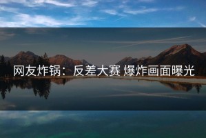 网友炸锅：反差大赛 爆炸画面曝光