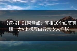 【速报】91网盘点：真相10个细节真相，大V上榜理由异常令人炸锅