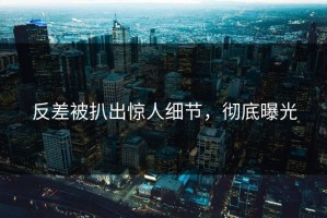 反差被扒出惊人细节，彻底曝光