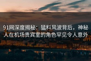91网深度揭秘：猛料风波背后，神秘人在机场贵宾室的角色罕见令人意外