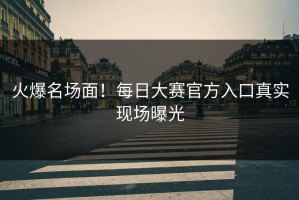 火爆名场面！每日大赛官方入口真实现场曝光