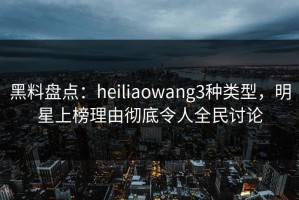 黑料盘点：heiliaowang3种类型，明星上榜理由彻底令人全民讨论